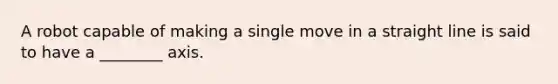 A robot capable of making a single move in a straight line is said to have a ________ axis.