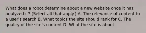 What does a robot determine about a new website once it has analyzed it? (Select all that apply.) A. The relevance of content to a user's search B. What topics the site should rank for C. The quality of the site's content D. What the site is about