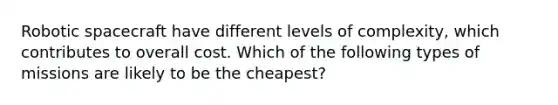 Robotic spacecraft have different levels of complexity, which contributes to overall cost. Which of the following types of missions are likely to be the cheapest?