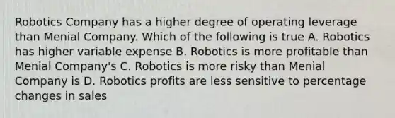 Robotics Company has a higher degree of operating leverage than Menial Company. Which of the following is true A. Robotics has higher variable expense B. Robotics is more profitable than Menial Company's C. Robotics is more risky than Menial Company is D. Robotics profits are less sensitive to percentage changes in sales