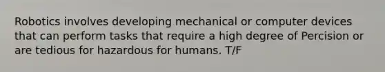 Robotics involves developing mechanical or computer devices that can perform tasks that require a high degree of Percision or are tedious for hazardous for humans. T/F