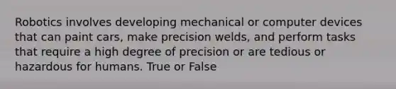 Robotics involves developing mechanical or computer devices that can paint cars, make precision welds, and perform tasks that require a high degree of precision or are tedious or hazardous for humans. True or False