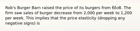 Rob's Burger Barn raised the price of its burgers from 6 to8. The firm saw sales of burger decrease from 2,000 per week to 1,200 per week. This implies that the price elasticity (dropping any negative signs) is