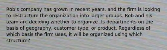 Rob's company has grown in recent years, and the firm is looking to restructure the organization into larger groups. Rob and his team are deciding whether to organize its departments on the basis of geography, customer type, or product. Regardless of which basis the firm uses, it will be organized using which structure?