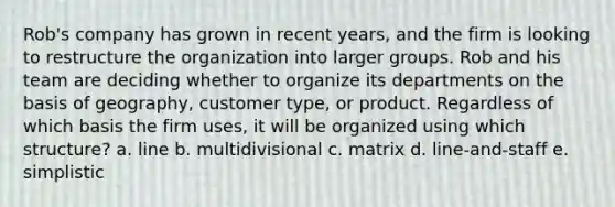 Rob's company has grown in recent years, and the firm is looking to restructure the organization into larger groups. Rob and his team are deciding whether to organize its departments on the basis of geography, customer type, or product. Regardless of which basis the firm uses, it will be organized using which structure? a. line b. multidivisional c. matrix d. line-and-staff e. simplistic