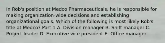 In​ Rob's position at Medco​ Pharmaceuticals, he is responsible for making​ organization-wide decisions and establishing organizational goals. Which of the following is most likely​ Rob's title at​ Medco? Part 1 A. Division manager B. Shift manager C. Project leader D. Executive vice president E. Office manager