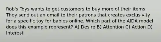 Rob's Toys wants to get customers to buy more of their items. They send out an email to their patrons that creates exclusivity for a specific toy for babies online. Which part of the AIDA model does this example represent? A) Desire B) Attention C) Action D) Interest