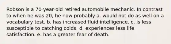 Robson is a 70-year-old retired automobile mechanic. In contrast to when he was 20, he now probably a. would not do as well on a vocabulary test. b. has increased fluid intelligence. c. is less susceptible to catching colds. d. experiences less life satisfaction. e. has a greater fear of death.