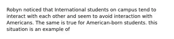 Robyn noticed that International students on campus tend to interact with each other and seem to avoid interaction with Americans. The same is true for American-born students. this situation is an example of