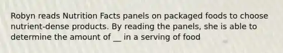 Robyn reads Nutrition Facts panels on packaged foods to choose nutrient-dense products. By reading the panels, she is able to determine the amount of __ in a serving of food