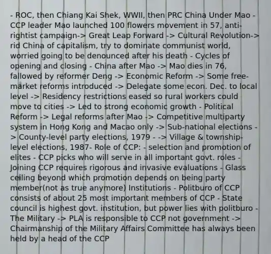 - ROC, then Chiang Kai Shek, WWII, then PRC China Under Mao - CCP leader Mao launched 100 flowers movement in 57, anti-rightist campaign-> Great Leap Forward -> Cultural Revolution-> rid China of capitalism, try to dominate communist world, worried going to be denounced after his death - Cycles of opening and closing - China after Mao -> Mao dies in 76, fallowed by reformer Deng -> Economic Reform -> Some free-market reforms introduced -> Delegate some econ. Dec. to local level -> Residency restrictions eased so rural workers could move to cities -> Led to strong economic growth - Political Reform -> Legal reforms after Mao -> Competitive multiparty system in Hong Kong and Macao only -> Sub-national elections -> County-level party elections, 1979 - -> Village & township-level elections, 1987- Role of CCP: - selection and promotion of elites - CCP picks who will serve in all important govt. roles - Joining CCP requires rigorous and invasive evaluations - Glass ceiling beyond which promotion depends on being party member(not as true anymore) Institutions - Politburo of CCP consists of about 25 most important members of CCP - State council is highest govt. institution, but power lies with politburo - The Military -> PLA is responsible to CCP not government -> Chairmanship of the Military Affairs Committee has always been held by a head of the CCP