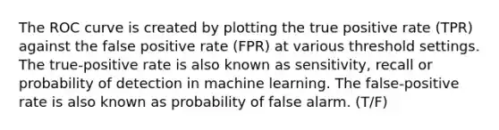 The ROC curve is created by plotting the true positive rate (TPR) against the false positive rate (FPR) at various threshold settings. The true-positive rate is also known as sensitivity, recall or probability of detection in machine learning. The false-positive rate is also known as probability of false alarm. (T/F)