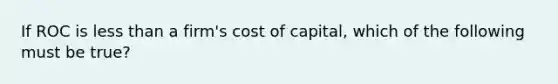 If ROC is less than a firm's cost of capital, which of the following must be true?