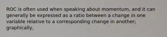 ROC is often used when speaking about momentum, and it can generally be expressed as a ratio between a change in one variable relative to a corresponding change in another; graphically,