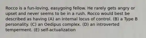 Rocco is a fun-loving, easygoing fellow. He rarely gets angry or upset and never seems to be in a rush. Rocco would best be described as having (A) an internal locus of control. (B) a Type B personality. (C) an Oedipus complex. (D) an introverted temperment. (E) self-actualization