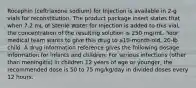 Rocephin (ceftriaxone sodium) for Injection is available in 2-g vials for reconstitution. The product package insert states that when 7.2 mL of Sterile Water for Injection is added to this vial, the concentration of the resulting solution is 250 mg/mL. Your medical team wants to give this drug to a10-month-old, 20-lb child. A drug information reference gives the following dosage information for infants and children: For serious infections (other than meningitis) in children 12 years of age or younger, the recommended dose is 50 to 75 mg/kg/day in divided doses every 12 hours.