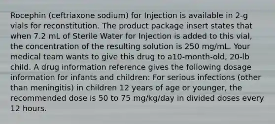 Rocephin (ceftriaxone sodium) for Injection is available in 2-g vials for reconstitution. The product package insert states that when 7.2 mL of Sterile Water for Injection is added to this vial, the concentration of the resulting solution is 250 mg/mL. Your medical team wants to give this drug to a10-month-old, 20-lb child. A drug information reference gives the following dosage information for infants and children: For serious infections (other than meningitis) in children 12 years of age or younger, the recommended dose is 50 to 75 mg/kg/day in divided doses every 12 hours.