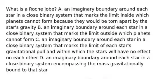 What is a Roche lobe? A. an imaginary boundary around each star in a close binary system that marks the limit inside which planets cannot form because they would be torn apart by the star's gravity B. an imaginary boundary around each star in a close binary system that marks the limit outside which planets cannot form C. an imaginary boundary around each star in a close binary system that marks the limit of each star's gravitational pull and within which the stars will have no effect on each other D. an imaginary boundary around each star in a close binary system encompassing the mass gravitationally bound to that star