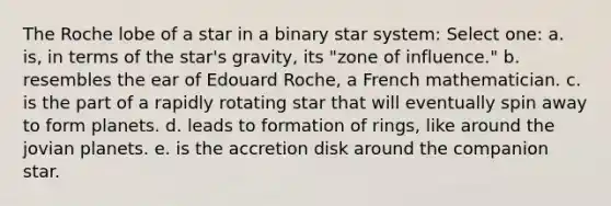 The Roche lobe of a star in a binary star system: Select one: a. is, in terms of the star's gravity, its "zone of influence." b. resembles the ear of Edouard Roche, a French mathematician. c. is the part of a rapidly rotating star that will eventually spin away to form planets. d. leads to formation of rings, like around the jovian planets. e. is the accretion disk around the companion star.