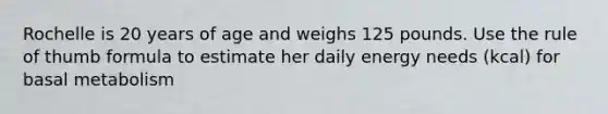 Rochelle is 20 years of age and weighs 125 pounds. Use the rule of thumb formula to estimate her daily energy needs (kcal) for basal metabolism