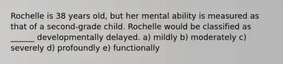 Rochelle is 38 years old, but her mental ability is measured as that of a second-grade child. Rochelle would be classified as ______ developmentally delayed. a) mildly b) moderately c) severely d) profoundly e) functionally