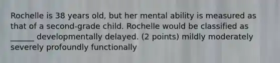 Rochelle is 38 years old, but her mental ability is measured as that of a second-grade child. Rochelle would be classified as ______ developmentally delayed. (2 points) mildly moderately severely profoundly functionally