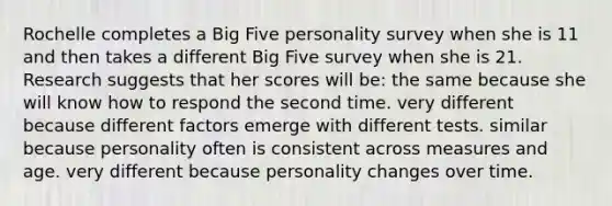 Rochelle completes a Big Five personality survey when she is 11 and then takes a different Big Five survey when she is 21. Research suggests that her scores will be: the same because she will know how to respond the second time. very different because different factors emerge with different tests. similar because personality often is consistent across measures and age. very different because personality changes over time.