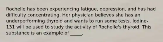 Rochelle has been experiencing fatigue, depression, and has had difficulty concentrating. Her physician believes she has an underperforming thyroid and wants to run some tests. Iodine-131 will be used to study the activity of Rochelle's thyroid. This substance is an example of _____.