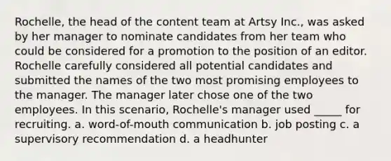 Rochelle, the head of the content team at Artsy Inc., was asked by her manager to nominate candidates from her team who could be considered for a promotion to the position of an editor. Rochelle carefully considered all potential candidates and submitted the names of the two most promising employees to the manager. The manager later chose one of the two employees. In this scenario, Rochelle's manager used _____ for recruiting. a. word-of-mouth communication b. job posting c. a supervisory recommendation d. a headhunter