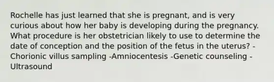 Rochelle has just learned that she is pregnant, and is very curious about how her baby is developing during the pregnancy. What procedure is her obstetrician likely to use to determine the date of conception and the position of the fetus in the uterus? -Chorionic villus sampling -Amniocentesis -Genetic counseling -Ultrasound