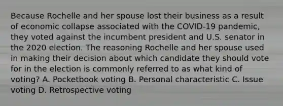 Because Rochelle and her spouse lost their business as a result of economic collapse associated with the COVID-19 pandemic, they voted against the incumbent president and U.S. senator in the 2020 election. The reasoning Rochelle and her spouse used in making their decision about which candidate they should vote for in the election is commonly referred to as what kind of voting? A. Pocketbook voting B. Personal characteristic C. Issue voting D. Retrospective voting