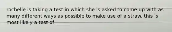 rochelle is taking a test in which she is asked to come up with as many different ways as possible to make use of a straw. this is most likely a test of ______