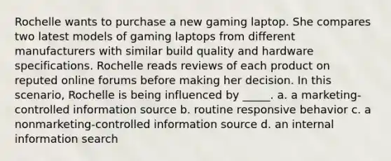 Rochelle wants to purchase a new gaming laptop. She compares two latest models of gaming laptops from different manufacturers with similar build quality and hardware specifications. Rochelle reads reviews of each product on reputed online forums before making her decision. In this scenario, Rochelle is being influenced by _____. a. a marketing-controlled information source b. routine responsive behavior c. a nonmarketing-controlled information source d. an internal information search