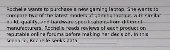 Rochelle wants to purchase a new gaming laptop. She wants to compare two of the latest models of gaming laptops-with similar build, quality, and hardware specifications-from different manufacturers. Rochelle reads reviews of each product on reputable online forums before making her decision. In this scenario, Rochelle seeks data ________________.