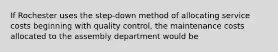 If Rochester uses the step-down method of allocating service costs beginning with quality control, the maintenance costs allocated to the assembly department would be