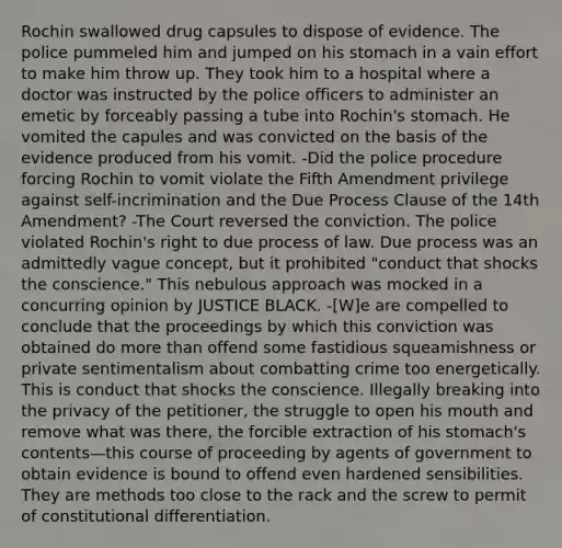 Rochin swallowed drug capsules to dispose of evidence. The police pummeled him and jumped on his stomach in a vain effort to make him throw up. They took him to a hospital where a doctor was instructed by the police officers to administer an emetic by forceably passing a tube into Rochin's stomach. He vomited the capules and was convicted on the basis of the evidence produced from his vomit. -Did the police procedure forcing Rochin to vomit violate the Fifth Amendment privilege against self-incrimination and the Due Process Clause of the 14th Amendment? -The Court reversed the conviction. The police violated Rochin's right to due process of law. Due process was an admittedly vague concept, but it prohibited "conduct that shocks the conscience." This nebulous approach was mocked in a concurring opinion by JUSTICE BLACK. -[W]e are compelled to conclude that the proceedings by which this conviction was obtained do more than offend some fastidious squeamishness or private sentimentalism about combatting crime too energetically. This is conduct that shocks the conscience. Illegally breaking into the privacy of the petitioner, the struggle to open his mouth and remove what was there, the forcible extraction of his stomach's contents—this course of proceeding by agents of government to obtain evidence is bound to offend even hardened sensibilities. They are methods too close to the rack and the screw to permit of constitutional differentiation.