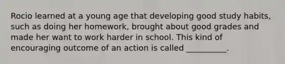 Rocio learned at a young age that developing good study habits, such as doing her homework, brought about good grades and made her want to work harder in school. This kind of encouraging outcome of an action is called __________.