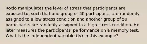 Rocio manipulates the level of stress that participants are exposed to, such that one group of 50 participants are randomly assigned to a low stress condition and another group of 50 participants are randonly assigned to a high stress condition. He later measures the participants' performance on a memory test. What is the independent variable (IV) in this example?