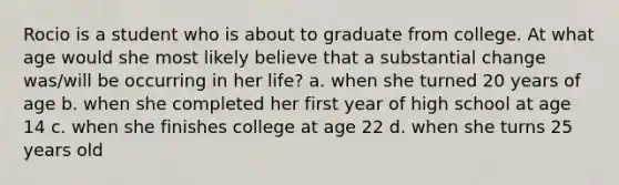 Rocio is a student who is about to graduate from college. At what age would she most likely believe that a substantial change was/will be occurring in her life? a. when she turned 20 years of age b. when she completed her first year of high school at age 14 c. when she finishes college at age 22 d. when she turns 25 years old