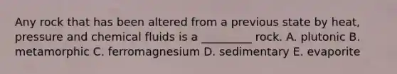 Any rock that has been altered from a previous state by heat, pressure and chemical fluids is a _________ rock. A. plutonic B. metamorphic C. ferromagnesium D. sedimentary E. evaporite