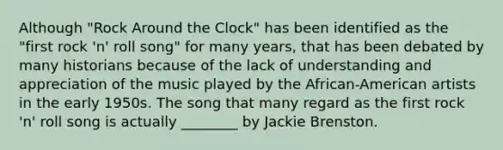 Although "Rock Around the Clock" has been identified as the "first rock 'n' roll song" for many years, that has been debated by many historians because of the lack of understanding and appreciation of the music played by the African-American artists in the early 1950s. The song that many regard as the first rock 'n' roll song is actually ________ by Jackie Brenston.