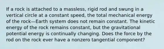 If a rock is attached to a massless, rigid rod and swung in a vertical circle at a constant speed, the total mechanical energy of the rock—Earth system does not remain constant. The kinetic energy of the rock remains constant, but the gravitational potential energy is continually changing. Does the force by the rod on the rock ever have a nonzero tangential component?