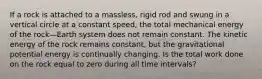 If a rock is attached to a massless, rigid rod and swung in a vertical circle at a constant speed, the total mechanical energy of the rock—Earth system does not remain constant. The kinetic energy of the rock remains constant, but the gravitational potential energy is continually changing. Is the total work done on the rock equal to zero during all time intervals?