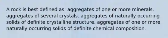 A rock is best defined as: aggregates of one or more minerals. aggregates of several crystals. aggregates of naturally occurring solids of definite crystalline structure. aggregates of one or more naturally occurring solids of definite <a href='https://www.questionai.com/knowledge/kyw8ckUHTv-chemical-composition' class='anchor-knowledge'>chemical composition</a>.