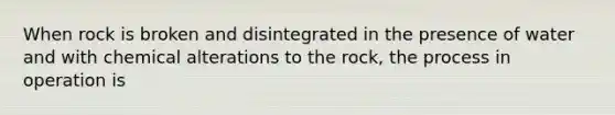 When rock is broken and disintegrated in the presence of water and with chemical alterations to the rock, the process in operation is