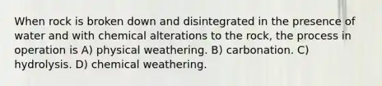 When rock is broken down and disintegrated in the presence of water and with chemical alterations to the rock, the process in operation is A) physical weathering. B) carbonation. C) hydrolysis. D) chemical weathering.