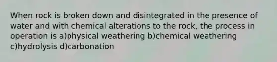 When rock is broken down and disintegrated in the presence of water and with chemical alterations to the rock, the process in operation is a)physical weathering b)chemical weathering c)hydrolysis d)carbonation