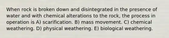 When rock is broken down and disintegrated in the presence of water and with chemical alterations to the rock, the process in operation is A) scarification. B) mass movement. C) chemical weathering. D) physical weathering. E) biological weathering.