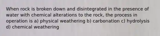 When rock is broken down and disintegrated in the presence of water with chemical alterations to the rock, the process in operation is a) physical weathering b) carbonation c) hydrolysis d) chemical weathering