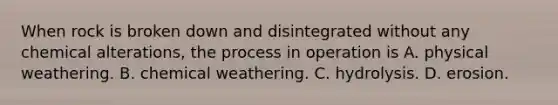 When rock is broken down and disintegrated without any chemical alterations, the process in operation is A. physical weathering. B. chemical weathering. C. hydrolysis. D. erosion.